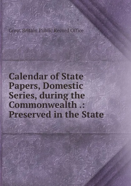 Обложка книги Calendar of State Papers, Domestic Series, during the Commonwealth .: Preserved in the State ., Great Britain Public Record Office