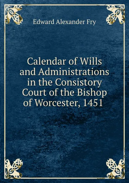 Обложка книги Calendar of Wills and Administrations in the Consistory Court of the Bishop of Worcester, 1451 ., Edward Alexander Fry
