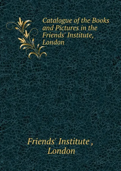 Обложка книги Catalogue of the Books and Pictures in the Friends. Institute, London, Friends' Institute