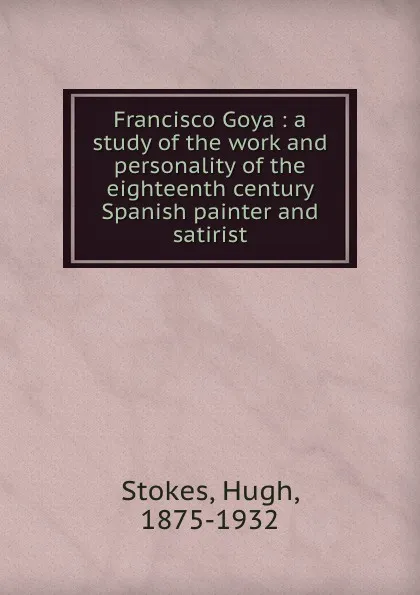 Обложка книги Francisco Goya : a study of the work and personality of the eighteenth century Spanish painter and satirist, Hugh Stokes