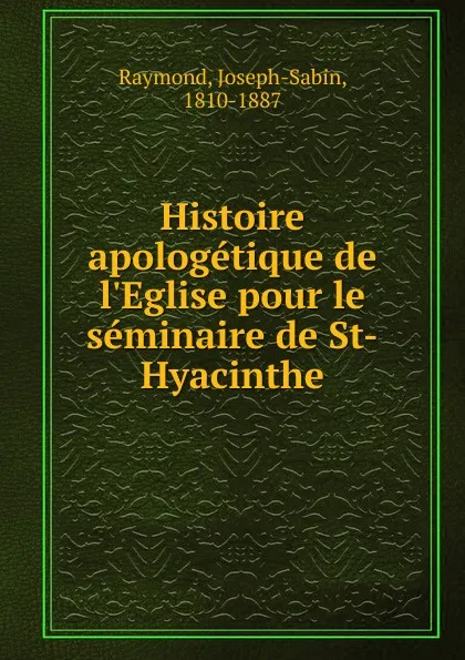 Обложка книги Histoire apologetique de l.Eglise pour le seminaire de St-Hyacinthe, Joseph-Sabin Raymond