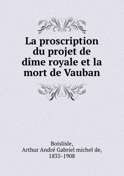 Обложка книги La proscription du projet de dime royale et la mort de Vauban, Arthur André Gabriel michel de Boislisle