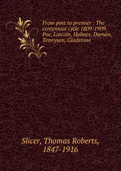 Обложка книги From poet to premier : The centennial cycle 1809-1909. Poe, Lincoln, Holmes, Darwin, Tennyson, Gladstone, Thomas Roberts Slicer