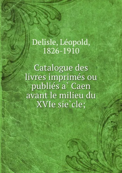Обложка книги Catalogue des livres imprimes ou publies a Caen avant le milieu du XVIe siecle;, Delisle Léopold
