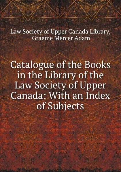 Обложка книги Catalogue of the Books in the Library of the Law Society of Upper Canada: With an Index of Subjects, Graeme Mercer Adam