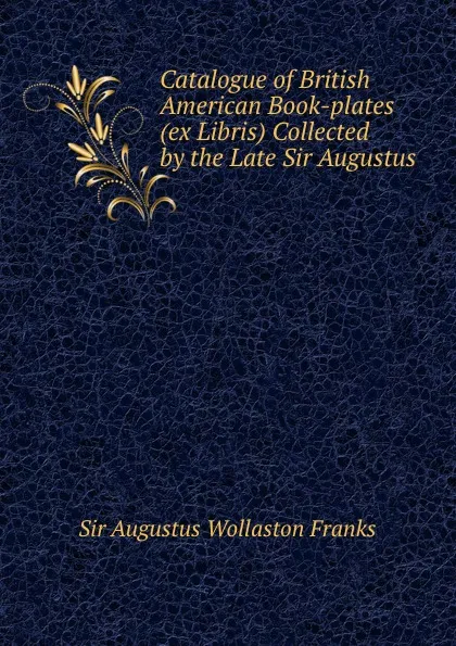 Обложка книги Catalogue of British . American Book-plates (ex Libris) Collected by the Late Sir Augustus ., Augustus Wollaston Franks