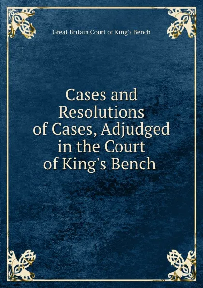 Обложка книги Cases and Resolutions of Cases, Adjudged in the Court of King.s Bench ., Great Britain Court of King's Bench