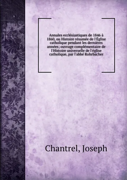 Обложка книги Annales ecclesiastiques de 1846 a 1860, ou Histoire resumee de l.Eglise catholique pendant les dernieres annees; ouvrage complementaire de l.Histoire universelle de l.eglise catholique, par l.abbe Rohrbacher, Joseph Chantrel