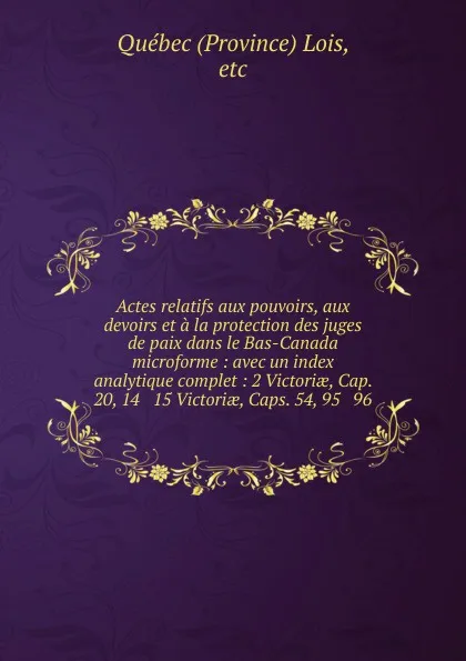 Обложка книги Actes relatifs aux pouvoirs, aux devoirs et a la protection des juges de paix dans le Bas-Canada microforme : avec un index analytique complet : 2 Victoriae, Cap. 20, 14 . 15 Victoriae, Caps. 54, 95 . 96, Province Lois