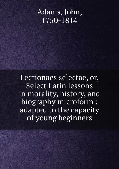 Обложка книги Lectionaes selectae, or, Select Latin lessons in morality, history, and biography microform : adapted to the capacity of young beginners, John Adams