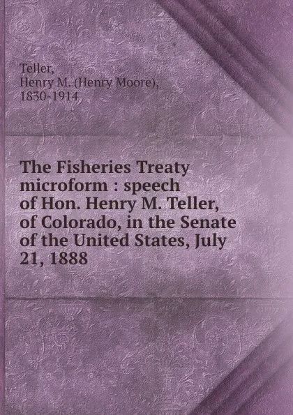 Обложка книги The Fisheries Treaty microform : speech of Hon. Henry M. Teller, of Colorado, in the Senate of the United States, July 21, 1888, Henry Moore Teller