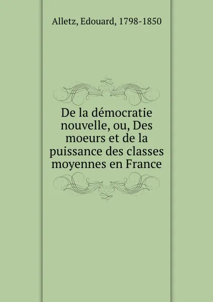 Обложка книги De la democratie nouvelle, ou, Des moeurs et de la puissance des classes moyennes en France, Edouard Alletz