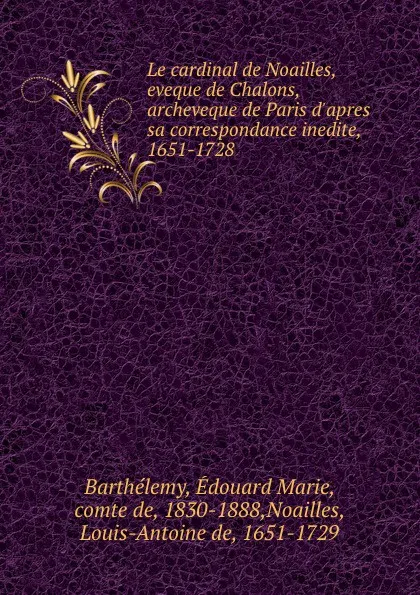 Обложка книги Le cardinal de Noailles, eveque de Chalons, archeveque de Paris d.apres sa correspondance inedite, 1651-1728, Édouard Marie Barthélemy