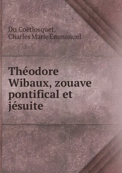 Обложка книги Theodore Wibaux, zouave pontifical et jesuite, Charles Marie Emmanuel Du Coëtlosquet