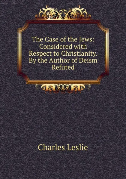 Обложка книги The Case of the Jews: Considered with Respect to Christianity. By the Author of Deism Refuted, Charles Leslie