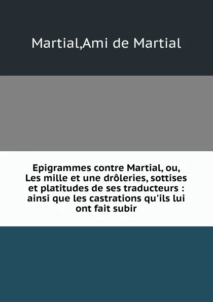 Обложка книги Epigrammes contre Martial, ou, Les mille et une droleries, sottises et platitudes de ses traducteurs : ainsi que les castrations qu.ils lui ont fait subir, Ami de Martial Martial