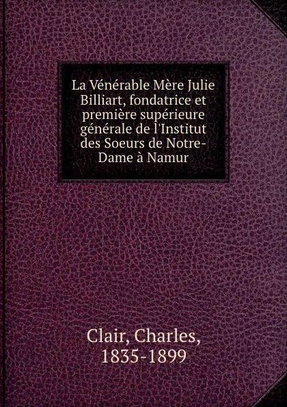 Обложка книги La Venerable Mere Julie Billiart, fondatrice et premiere superieure generale de l.Institut des Soeurs de Notre-Dame a Namur, Charles Clair