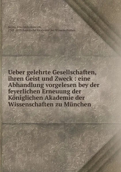 Обложка книги Ueber gelehrte Gesellschaften, ihren Geist und Zweck : eine Abhandlung vorgelesen bey der feyerlichen Erneuung der Koniglichen Akademie der Wissenschaften zu Munchen, Friedrich Heinrich Jacobi