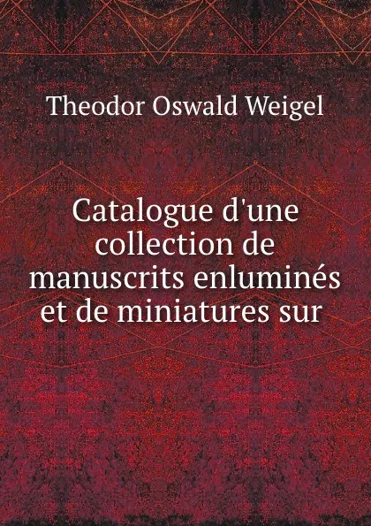 Обложка книги Catalogue d.une collection de manuscrits enlumines et de miniatures sur ., Theodor Oswald Weigel