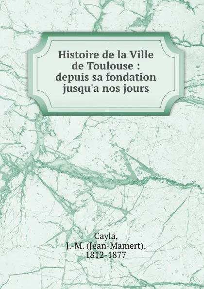 Обложка книги Histoire de la Ville de Toulouse : depuis sa fondation jusqu.a nos jours, Jean-Mamert Cayla