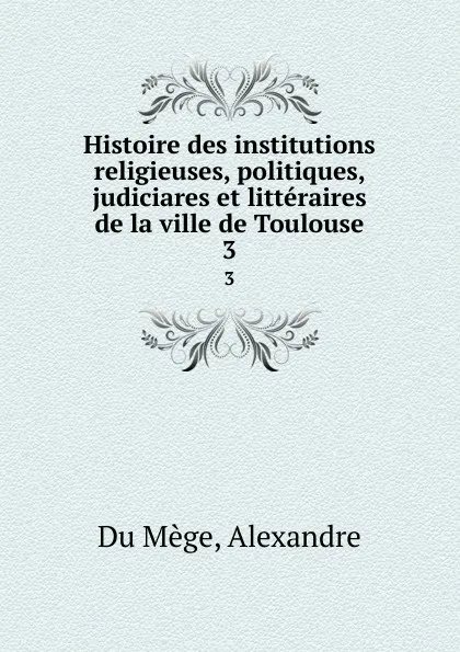 Обложка книги Histoire des institutions religieuses, politiques, judiciares et litteraires de la ville de Toulouse. 3, Alexandre Du Mège