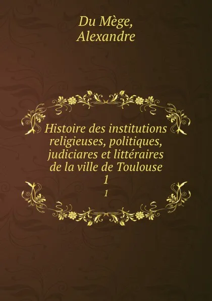 Обложка книги Histoire des institutions religieuses, politiques, judiciares et litteraires de la ville de Toulouse. 1, Alexandre Du Mège