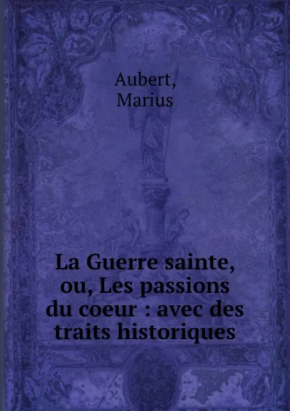 Обложка книги La Guerre sainte, ou, Les passions du coeur : avec des traits historiques, Marius Aubert