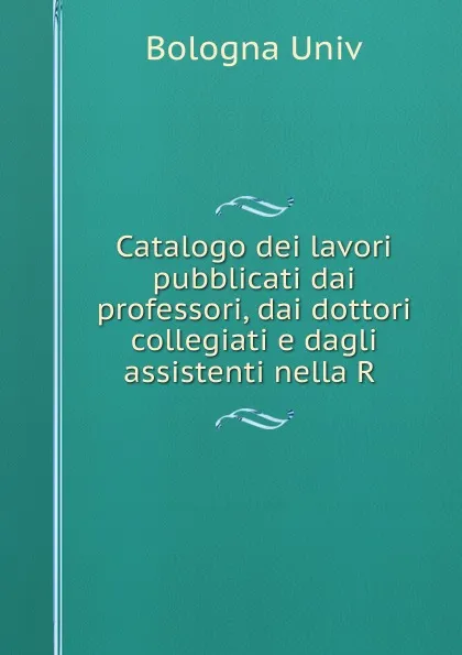 Обложка книги Catalogo dei lavori pubblicati dai professori, dai dottori collegiati e dagli assistenti nella R ., Bologna Univ