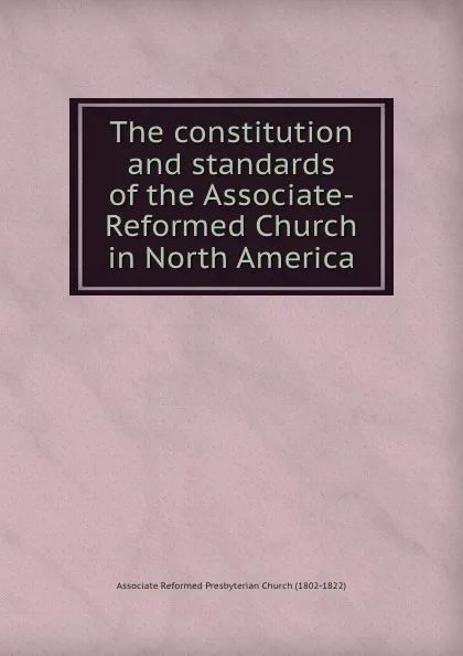 Обложка книги The constitution and standards of the Associate-Reformed Church in North America, Associate Reformed Presbyterian Church