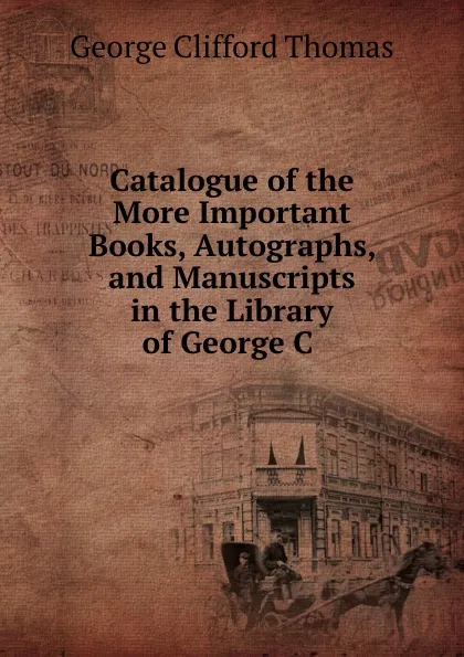 Обложка книги Catalogue of the More Important Books, Autographs, and Manuscripts in the Library of George C ., George Clifford Thomas