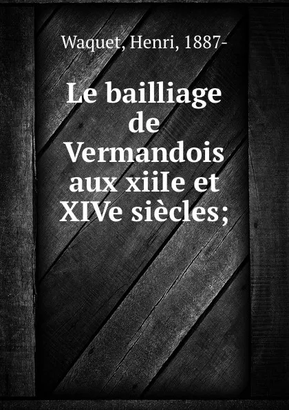 Обложка книги Le bailliage de Vermandois aux xiiIe et XIVe siecles;, Henri Waquet