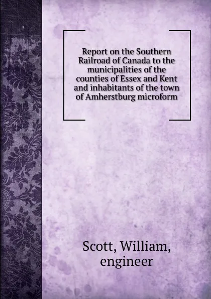 Обложка книги Report on the Southern Railroad of Canada to the municipalities of the counties of Essex and Kent and inhabitants of the town of Amherstburg microform, William Scott