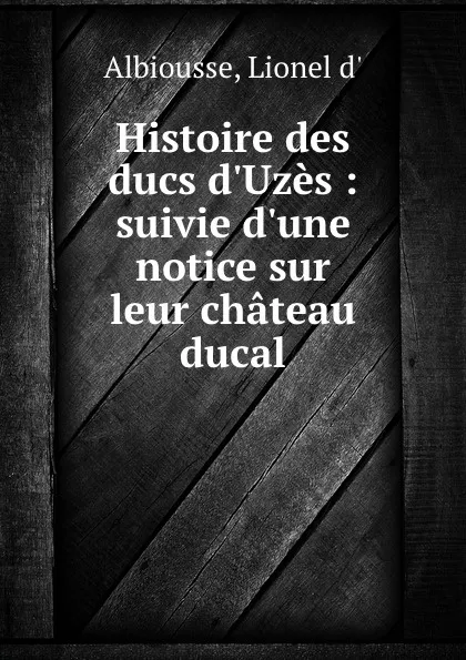 Обложка книги Histoire des ducs d.Uzes : suivie d.une notice sur leur chateau ducal, Lionel d' Albiousse