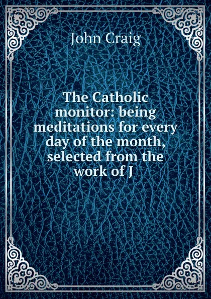 Обложка книги The Catholic monitor: being meditations for every day of the month, selected from the work of J ., John Craig