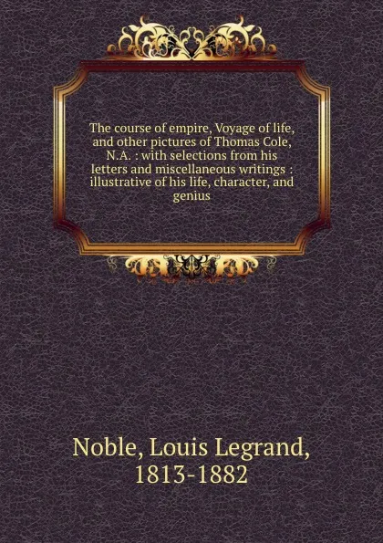 Обложка книги The course of empire, Voyage of life, and other pictures of Thomas Cole, N.A. : with selections from his letters and miscellaneous writings : illustrative of his life, character, and genius, Louis Legrand Noble