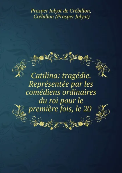 Обложка книги Catilina: tragedie. Representee par les comediens ordinaires du roi pour le premiere fois, le 20 ., Prosper Jolyot de Crébillon