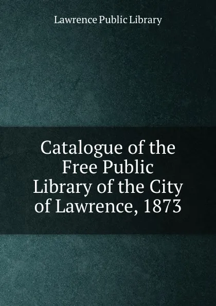 Обложка книги Catalogue of the Free Public Library of the City of Lawrence, 1873, Lawrence Public Library