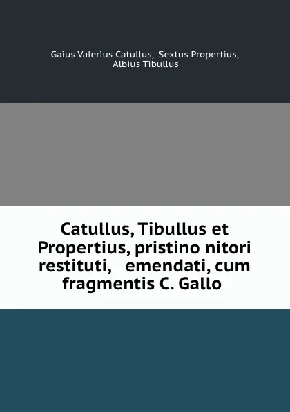 Обложка книги Catullus, Tibullus et Propertius, pristino nitori restituti, . emendati, cum fragmentis C. Gallo ., Gaius Valerius Catullus