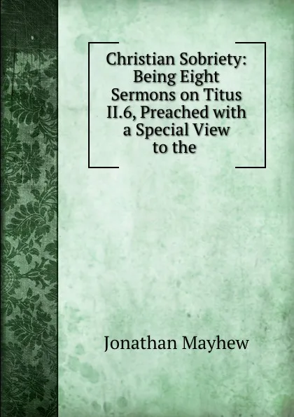 Обложка книги Christian Sobriety: Being Eight Sermons on Titus II.6, Preached with a Special View to the ., Jonathan Mayhew