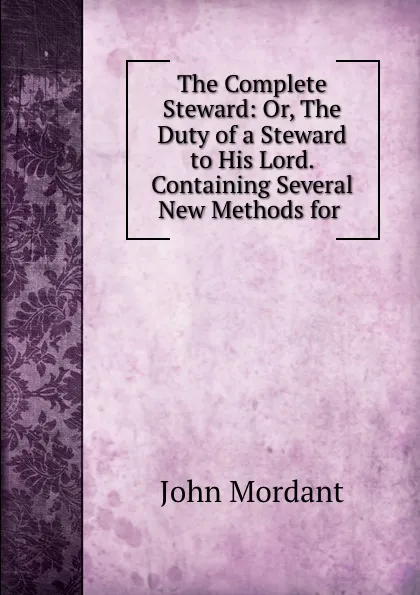 Обложка книги The Complete Steward: Or, The Duty of a Steward to His Lord. Containing Several New Methods for ., John Mordant