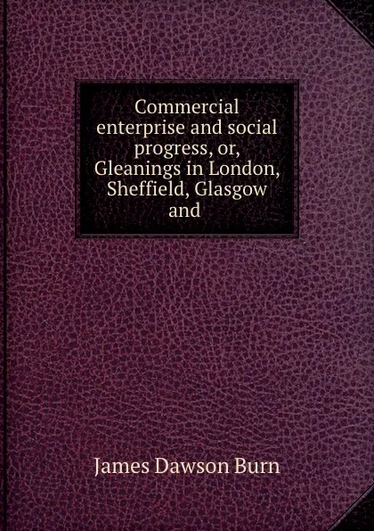 Обложка книги Commercial enterprise and social progress, or, Gleanings in London, Sheffield, Glasgow and ., James Dawson Burn