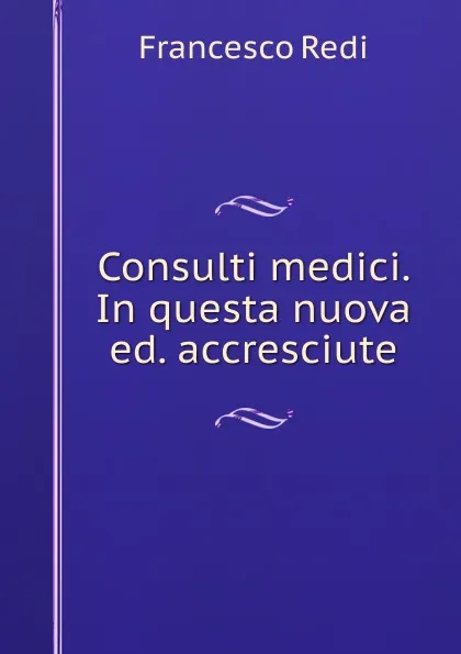 Обложка книги Consulti medici. In questa nuova ed. accresciute, Francesco Redi