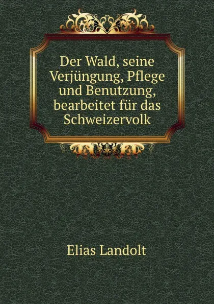 Обложка книги Der Wald, seine Verjungung, Pflege und Benutzung, bearbeitet fur das Schweizervolk, Elias Landolt