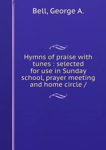 Обложка книги Hymns of praise with tunes : selected for use in Sunday school, prayer meeting and home circle /, George A. Bell