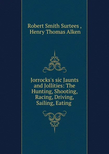 Обложка книги Jorrocks.s sic Jaunts and Jollities: The Hunting, Shooting, Racing, Driving, Sailing, Eating ., Robert Smith Surtees