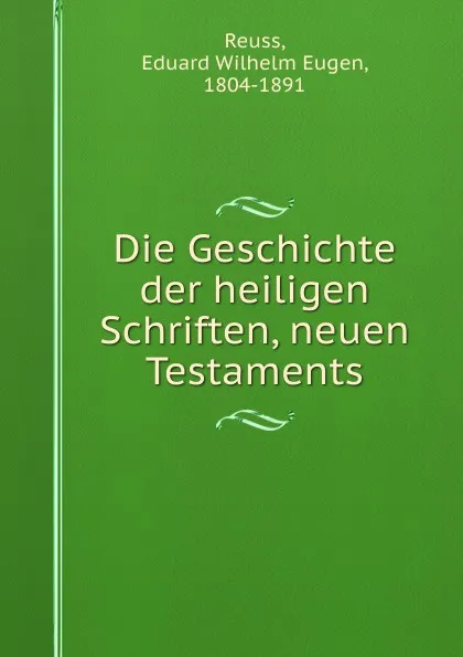 Обложка книги Die Geschichte der heiligen Schriften, neuen Testaments, Eduard Wilhelm Eugen Reuss