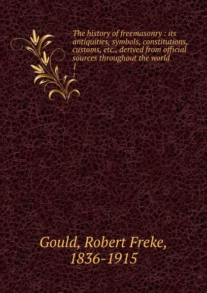 Обложка книги The history of freemasonry : its antiquities, symbols, constitutions, customs, etc., derived from official sources throughout the world. 1, Robert Freke Gould