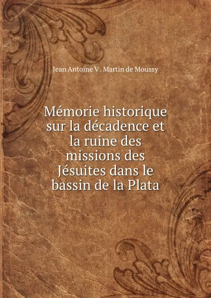 Обложка книги Memorie historique sur la decadence et la ruine des missions des Jesuites dans le bassin de la Plata, Jean Antoine V. Martin de Moussy