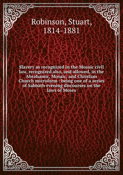 Обложка книги Slavery as recognized in the Mosaic civil law, recognized also, and allowed, in the Abrahamic, Mosaic, and Christian Church microform : being one of a series of Sabbath evening discourses on the laws of Moses, Stuart Robinson