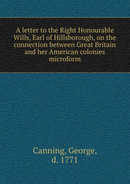 Обложка книги A letter to the Right Honourable Wills, Earl of Hillsborough, on the connection between Great Britain and her American colonies microform, George Canning